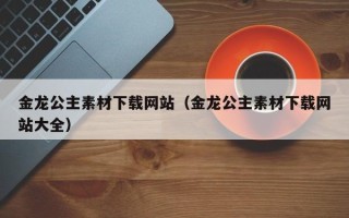 江西金龙公主素材下载网站（金龙公主素材下载网站大全）