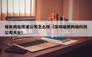 江西福田网站搭建公司怎么样（深圳福田网络科技公司大全）