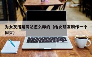 江西为女友搭建网站怎么弄的（给女朋友制作一个网页）