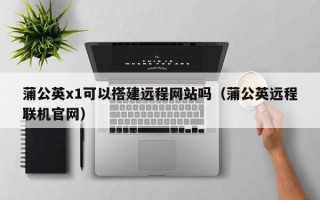 江西蒲公英x1可以搭建远程网站吗（蒲公英远程联机官网）